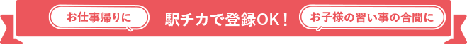 お仕事帰りに お子様の習い事の合間に 駅チカで登録OK！